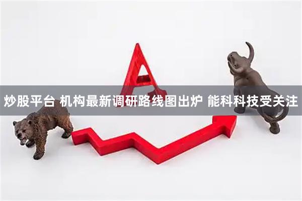 炒股平台 机构最新调研路线图出炉 能科科技受关注