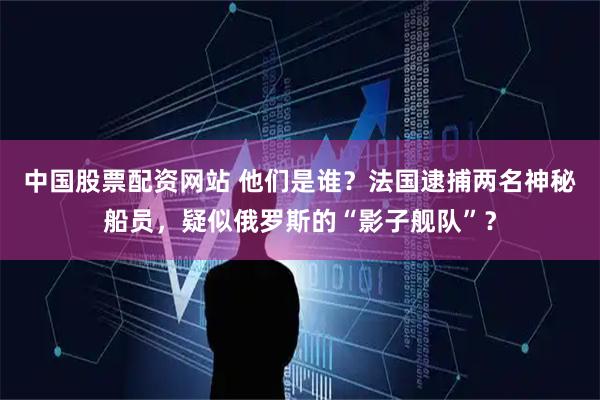 中国股票配资网站 他们是谁？法国逮捕两名神秘船员，疑似俄罗斯的“影子舰队”？